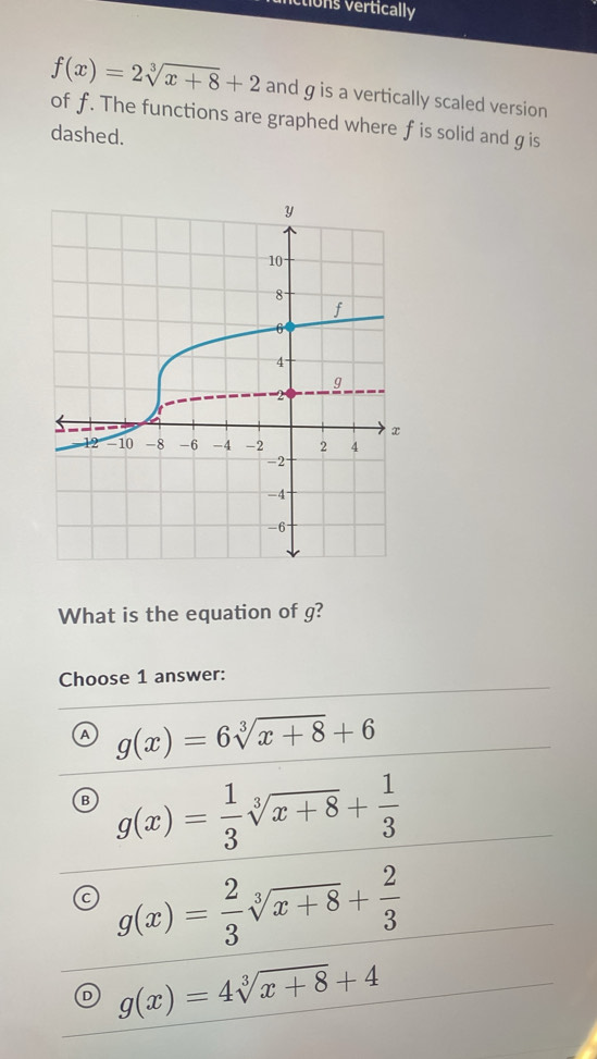 vctions vertically
f(x)=2sqrt[3](x+8)+2 and gis a vertically scaled version
of f. The functions are graphed where f is solid and g is
dashed.
What is the equation of g?
Choose 1 answer:
a g(x)=6sqrt[3](x+8)+6
B g(x)= 1/3 sqrt[3](x+8)+ 1/3 
g(x)= 2/3 sqrt[3](x+8)+ 2/3 
g(x)=4sqrt[3](x+8)+4