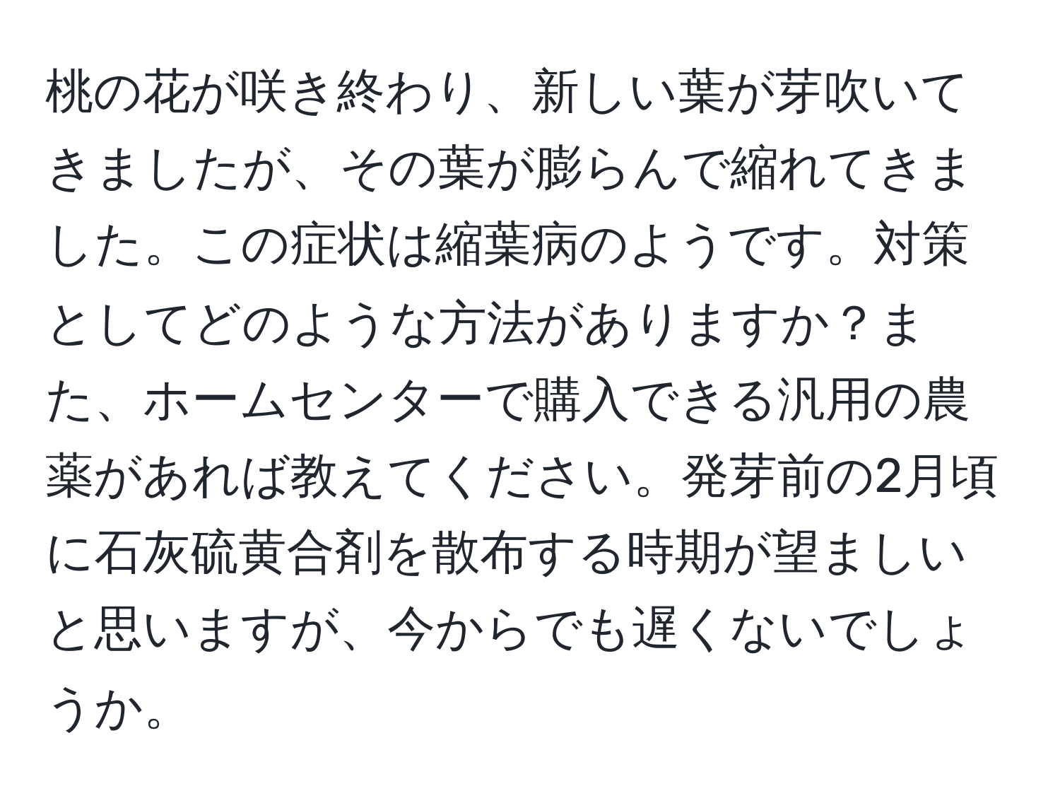 桃の花が咲き終わり、新しい葉が芽吹いてきましたが、その葉が膨らんで縮れてきました。この症状は縮葉病のようです。対策としてどのような方法がありますか？また、ホームセンターで購入できる汎用の農薬があれば教えてください。発芽前の2月頃に石灰硫黄合剤を散布する時期が望ましいと思いますが、今からでも遅くないでしょうか。