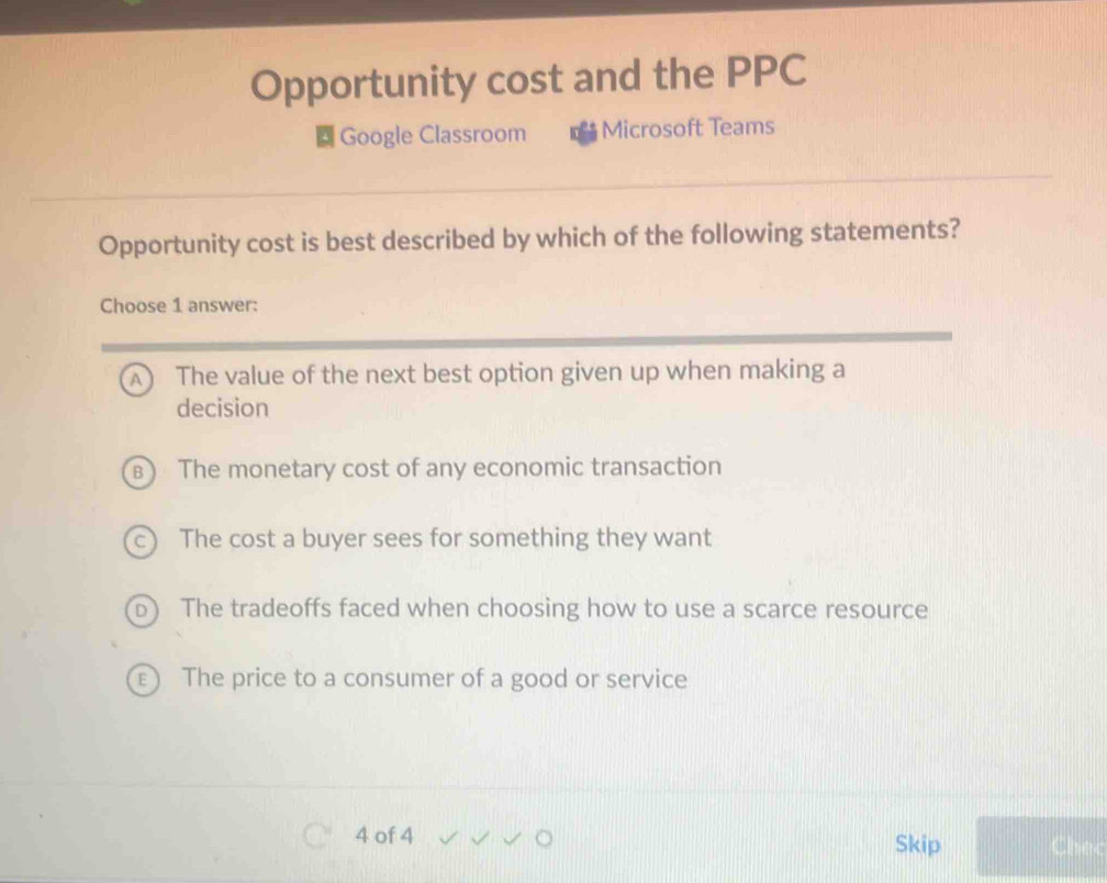 Opportunity cost and the PPC
Google Classroom Microsoft Teams
Opportunity cost is best described by which of the following statements?
Choose 1 answer:
A ₹The value of the next best option given up when making a
decision
B) The monetary cost of any economic transaction
c) The cost a buyer sees for something they want
The tradeoffs faced when choosing how to use a scarce resource

The price to a consumer of a good or service
4 of 4 Skip Chec