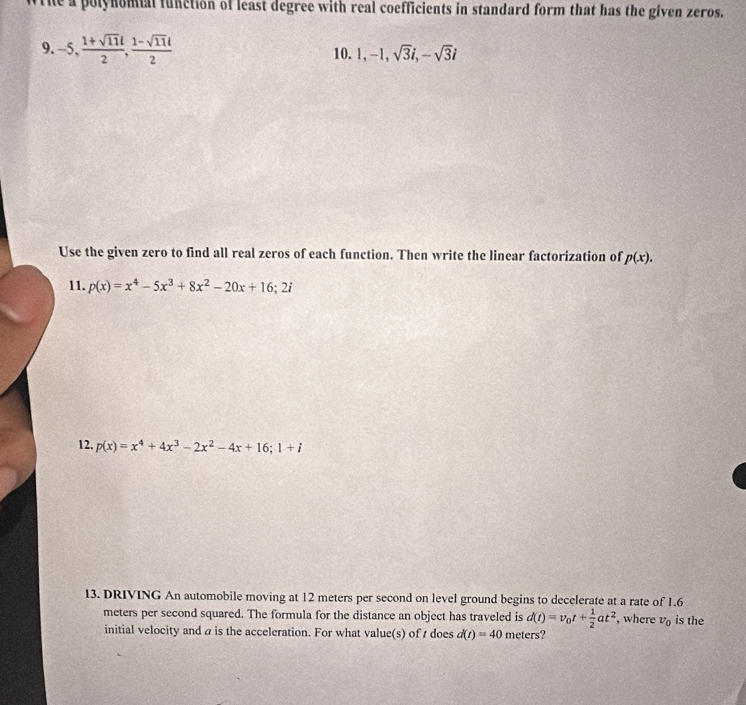 The a polynomial function of least degree with real coefficients in standard form that has the given zeros. 
9. -5,  (1+sqrt(11)l)/2 ,  (1-sqrt(11)l)/2 
10. 1, -1, sqrt(3)i, -sqrt(3)i
Use the given zero to find all real zeros of each function. Then write the linear factorization of p(x). 
11. p(x)=x^4-5x^3+8x^2-20x+16;2i
12. p(x)=x^4+4x^3-2x^2-4x+16; 1+i
13. DRIVING An automobile moving at 12 meters per second on level ground begins to decelerate at a rate of 1.6
meters per second squared. The formula for the distance an object has traveled is d(t)=v_0t+ 1/2 at^2 , where v_0 is the 
initial velocity and a is the acceleration. For what value(s) of t does d(t)=40 meters?