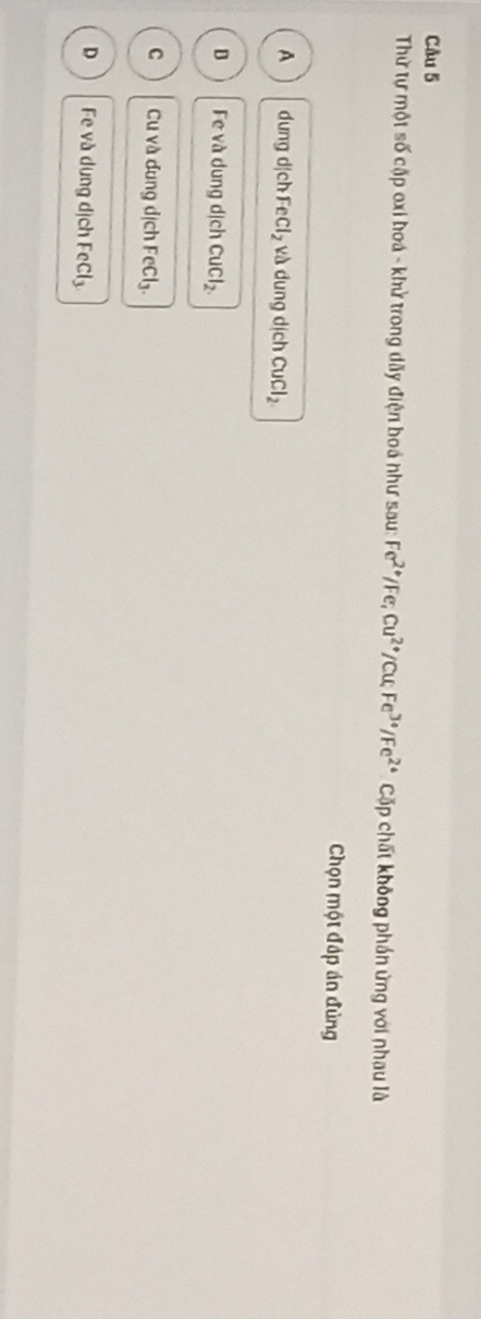 Thử tự một số cặp oxi hoá - khử trong dãy điện boá như sau: Fe^(2+)/Fe; Cu^(2+)/Cu; Fe^(3+)/Fe^(2+) Cặp chất không phần ứng với nhau là
Chọn một đáp án đùng
A dung d|ch FeCl_2 và dung dịch CuCl_2
D Fe và dung dịch CuCl_2.
C Cu và dung dịch FeCl₃.
D Fe và dung dịch F cCl_3