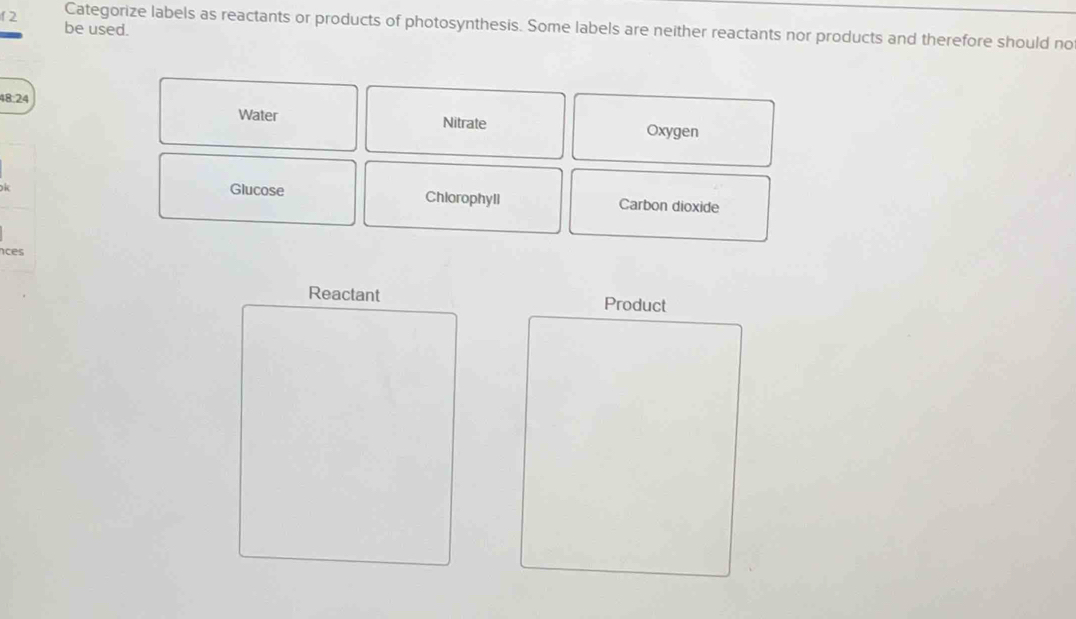 be used.
12 Categorize labels as reactants or products of photosynthesis. Some labels are neither reactants nor products and therefore should no
48:24 Oxygen
Water Nitrate
Glucose Chlorophyll Carbon dioxide
nces
Reactant Product