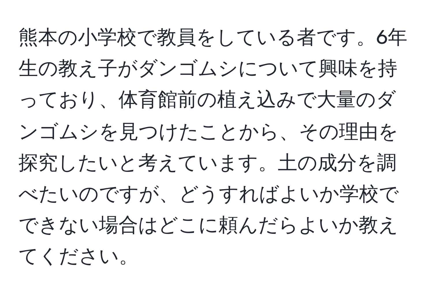 熊本の小学校で教員をしている者です。6年生の教え子がダンゴムシについて興味を持っており、体育館前の植え込みで大量のダンゴムシを見つけたことから、その理由を探究したいと考えています。土の成分を調べたいのですが、どうすればよいか学校でできない場合はどこに頼んだらよいか教えてください。