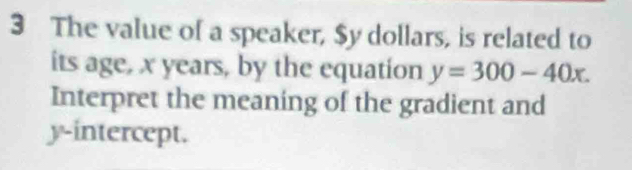 The value of a speaker, $y dollars, is related to 
its age, x years, by the equation y=300-40x. 
Interpret the meaning of the gradient and 
y-intercept.