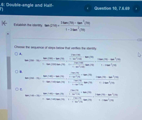 .6: Double-angle and Half-
a 
Question 10, 7.6.69
Establish the identity. tan (210)= (3tan (70)-tan^3(70))/1-3tan^2(70) 
Choose the sequence of steps below that verifies the identity.
A. tan (260-70)= (tan (260)+tan (70))/1-tan (280)tan (70) =frac  2tan (140)/1-tan^2(140) -tan (70)1+ 2tan (140)/1-tan^2(140) tan (70)= (3tan (70)-tan^3(70))/1-3tan^2(70) 
B. tan (280-70)= (tan (140)+tan (70))/1-tan (140)tan (70) =frac  2tan (70)/1+tan^2(70) +tan (70)1- 2tan (70)/1+tan^2(70) tan (70)= (3tan (70)-tan^3(70))/1-3tan^2(70) 
C. tan (140+70)= (tan (140)+tan (70))/1-tan (140)tan (70) =frac  2tan (70)/1-tan^2(70) +tan (70)1- 2tan (70)/1-tan^2(70) tan (70)= (3tan (70)-tan^3(70))/1-3tan^2(70) 