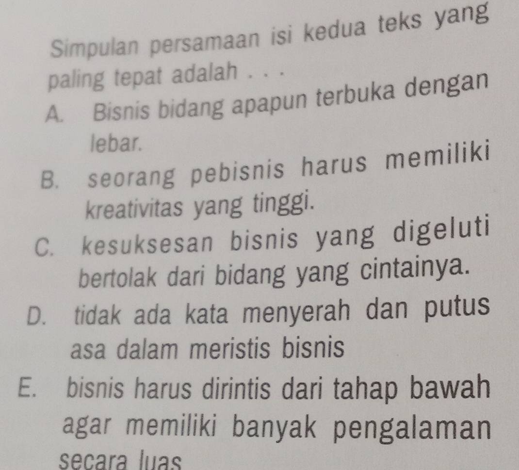 Simpulan persamaan isi kedua teks yang
paling tepat adalah . . .
A. Bisnis bidang apapun terbuka dengan
lebar.
B. seorang pebisnis harus memiliki
kreativitas yang tinggi.
C. kesuksesan bisnis yang digeluti
bertolak dari bidang yang cintainya.
D. tidak ada kata menyerah dan putus
asa dalam meristis bisnis
E. bisnis harus dirintis dari tahap bawah
agar memiliki banyak pengalaman
señara luas