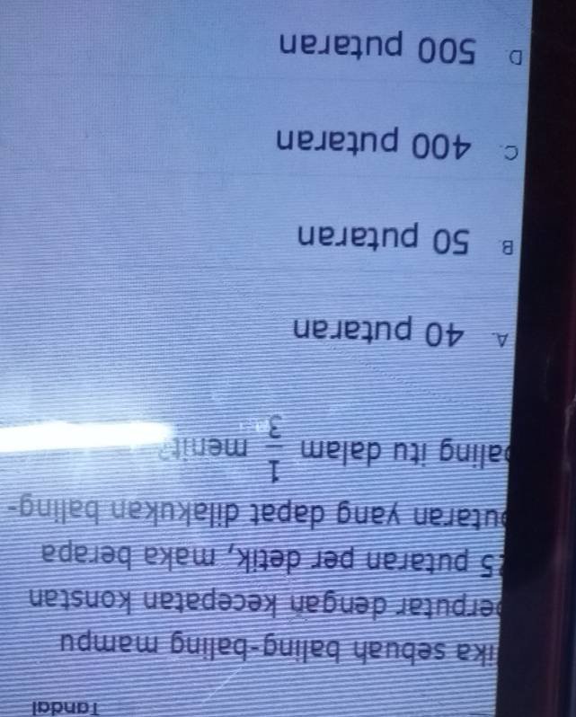 Tandal
lika sebuah baling-baling mampu
perputar dengan kecepatan konstan
25 putaran per detik, maka berapa
butaran yang dapat dilakukan baling-
baling itu dalam  1/3  menit?
A 40 putaran
B50 putaran
c 400 putaran
D 500 putaran