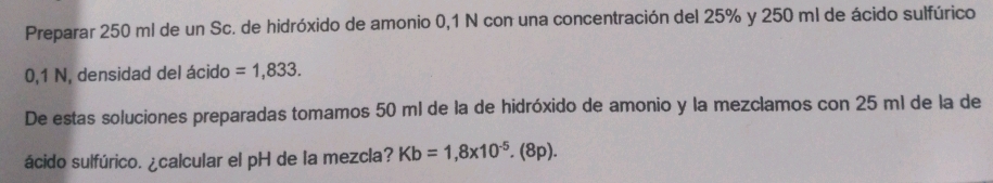 Preparar 250 ml de un Sc. de hidróxido de amonio 0,1 N con una concentración del 25% y 250 ml de ácido sulfúrico
0,1 N, densidad del ácido =1,833. 
De estas soluciones preparadas tomamos 50 ml de la de hidróxido de amonio y la mezclamos con 25 ml de la de 
ácido sulfúrico. ¿calcular el pH de la mezcla? Kb=1,8* 10^(-5).(8p).