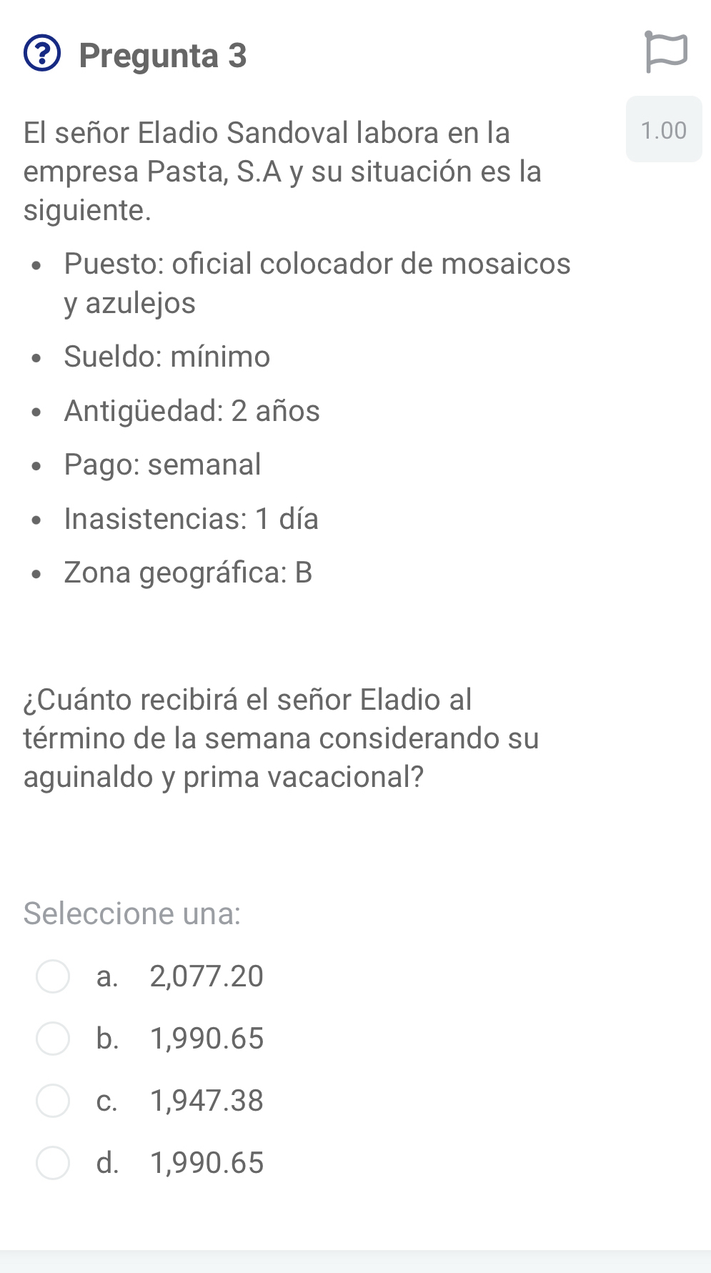 ③ Pregunta 3
El señor Eladio Sandoval labora en la 1.00
empresa Pasta, S.A y su situación es la
siguiente.
Puesto: oficial colocador de mosaicos
y azulejos
* Sueldo: mínimo
Antigüedad: 2 años
Pago: semanal
Inasistencias: 1 día
Zona geográfica: B
¿Cuánto recibirá el señor Eladio al
término de la semana considerando su
aguinaldo y prima vacacional?
Seleccione una:
a. 2,077.20
b. 1,990.65
c. 1,947.38
d. 1,990.65