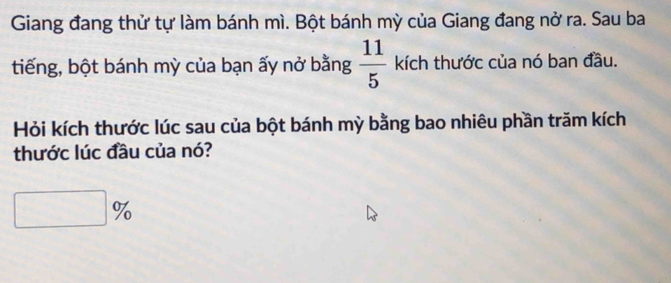 Giang đang thử tự làm bánh mì. Bột bánh mỳ của Giang đang nở ra. Sau ba 
tiếng, bột bánh mỳ của bạn ấy nở bằng  11/5  kích thước của nó ban đầu. 
Hỏi kích thước lúc sau của bột bánh mỳ bằng bao nhiêu phần trăm kích 
thước lúc đầu của nó? 
□° T