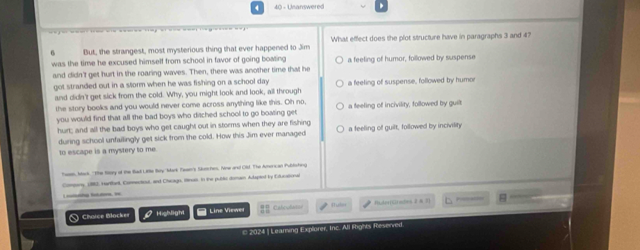 4 40 - Unanswered
What effect does the plot structure have in paragraphs 3 and 4?
6 But, the strangest, most mysterious thing that ever happened to Jim
was the time he excused himself from school in favor of going boating a feeling of humor, followed by suspense
and didn't get hurt in the roaring waves. Then, there was another time that he
got stranded out in a storm when he was fishing on a school day a feeling of suspense, followed by humor
and didn't get sick from the cold. Why, you might look and look, all through
the story books and you would never come across anything like this. Oh no,
you would find that all the bad boys who ditched school to go boating get a feeling of incivility, followed by guilt
hurt; and all the bad boys who get caught out in storms when they are fishing a feeling of guilt, followed by incivility
during school unfailingly get sick from the cold. How this Jim ever managed
to escape is a mystery to me.
Twen, Mack ''The Sitory of the Bad Little Boy ''Mark Twain's Sketches, New and Oilf. The Amercan Publishing
Company, 1982, Hartford, Connecticut, and Chicago, ltinuis. In the public domain. Adapted by Educational
Leutoth Sntuttons, the
Chaice Blocker Highlight Line Viewer Calculato Puler Ruler(Grades 2 & 3)
Pissation
* 2024 | Learning Explorer, Inc. All Rights Reserved