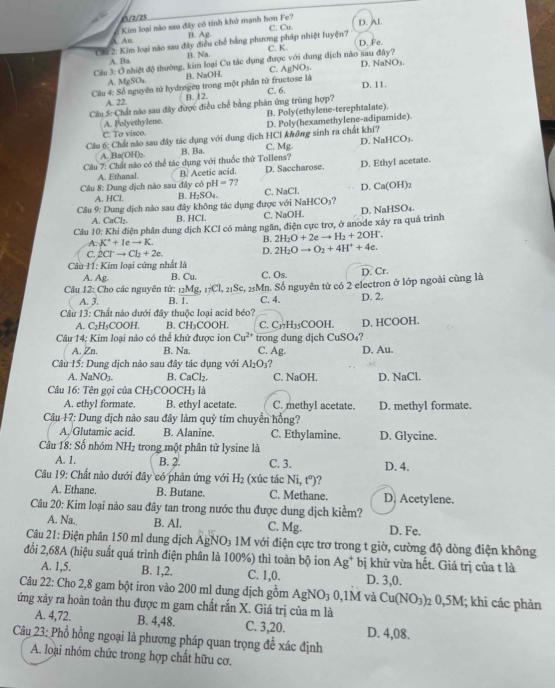 15/2/25
Kim loại nào sau đây có tính khử mạnh hơn Fe?
D. Al.
A. Au. B. Ag. C. Cu.
D. Fe.
Cầu 2: Kim loại nào sau đây điều chế bằng phương pháp nhiệt luyện7
A. Ba. B. Na. C. K.
Câu 3: Ở nhiệt độ thường, kim loại Cu tác dụng được với dung dịch nào sau đây?
A. MgSO₄. B. NaOH. C. AgNO₃. D. NaNO3.
Câu 4: Số nguyên tử hydrøgen trong một phân tử fructose là D. 11.
C. 6.
A. 22. B. 12.
Câu 5: Chất nào sau đây được điều chế bằng phản ứng trùng hợp?
B. Poly(ethylene-terephtalate).
A. Polyethylene.
D. Poly(hexamethylene-adipamide).
C. Tơ visco.
Câu 6: Chất nào sau đây tác dụng với dung dịch HCl không sinh ra chất khí?
A. Ba(OH)2. B. Ba. C. Mg. D. NaHCO₃.
Câu 7: Chất nào có thể tác dụng với thuốc thử Tollens?
A. Ethanal. B. Acetic acid. D. Saccharose. D. Ethyl acetate.
Câu 8: Dung dịch nào sau đây có pỉ H=7 ?
A. HCl.
B. H_2SO_4 C. NaCl. D. Ca(OH)₂
Câu 9: Dung dịch nào sau đây không tác dụng được với NaHCO3?
D. NaHSO4.
A. CaCl₂. B. HCl. C. NaOH.
Câu 10: Khi điện phân dung dịch KCl có màng ngăn, điện cực trơ, ở anode xảy ra quá trình
A. K^++1eto K. B. 2H_2O+2eto H_2+2OH^-.
C. 2Cl^-to Cl_2+2e.
D. 2H_2Oto O_2+4H^++4e.
Câu 11: Kim loại cứng nhất là
A. Ag. B. Cu. C. Os. D. Cr.
Câu 12: Cho các nguyên tử: 12Mg, _17Cl,_21Sc, c, 25Mn. Số nguyên tử có 2 electron ở lớp ngoài cùng là
A. 3. B. 1. C. 4. D. 2.
Câu 13: Chất nào dưới đây thuộc loại acid béo?
A. C₂H₅COOH. B. CH₃COOH. C. Cv H₃5COOH. D. HCOOH.
Câu 14: Kim loại nào có thể khử được ion Cu^(2+) trong dung dịch CuSO₄?
A. Zn. B. Na. C. Ag. D. Au.
Câu 15: Dung dịch nào sau đây tác dụng với Al_2O_3
A. NaNO3. B. CaCl₂. C. NaOH. D. NaCl.
Câu 16: Tên gọi của CH₃COOCH3 là
A. ethyl formate. B. ethyl acetate. C. methyl acetate. D. methyl formate.
Câu 17: Dung dịch nào sau đây làm quỳ tím chuyển hồng?
A. Glutamic acid. B. Alanine. C. Ethylamine. D. Glycine.
Câu 18: Số nhóm NH2 trong một phân tử lysine là
A. 1. B. 2. C. 3. D. 4.
Câu 19: Chất nào dưới đây có phản ứng với H_2 (xúc tác Ni, t° )?
A. Ethane. B. Butane. C. Methane. D. Acetylene.
Câu 20: Kim loại nào sau đây tan trong nước thu được dung dịch kiểm?
A. Na.. B. Al. C. Mg. D. Fe.
Câu 21: Điện phân 150 ml dung dịch AgN 0: 3 1M với điện cực trơ trong t giờ, cường độ dòng điện không
đổi 2,68A (hiệu suất quá trình điện phân là 100%) thì toàn bộ ion Ag^+ *  bị khử vừa hết. Giá trị của t là
A. 1,5. B. 1,2. C. 1,0. D. 3,0.
Câu 22: Cho 2,8 gam bột iron vào 200 ml dung dịch gồm AgNO_30,1M và Cu(NO_3) 2 0,5M; khi các phản
ứng xảy ra hoàn toàn thu được m gam chất rắn X. Giá trị của m là
A. 4,72. B. 4,48. C. 3,20. D. 4,08.
Câu 23: Phổ hồng ngoại là phương pháp quan trọng để xác định
A. loại nhóm chức trong hợp chất hữu cơ.