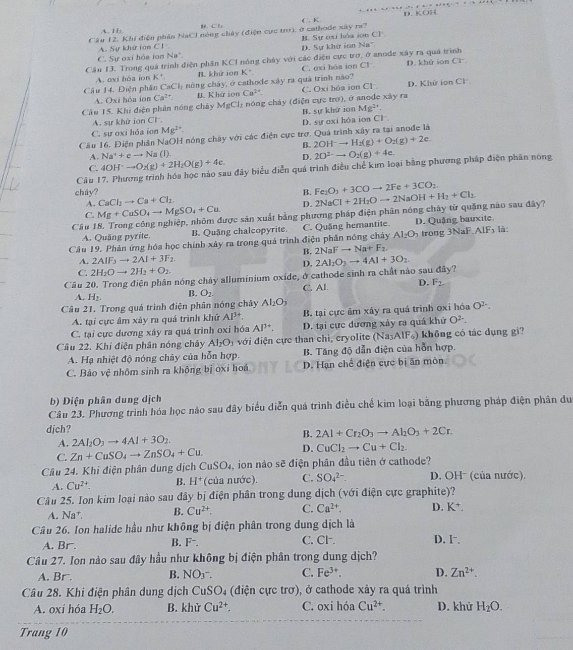 C. K. D. KOH
A. H₂ B. C lz
Câu 12. Khi điện phân NaCl nòng chây (điện cực trở), ở cathode xây ra?
A. Sự khử ion Cl B. Sự oxi hòa ion Ch.
C. Sự oxi hỏa ion Na*. D. Sự khữ iơn Na*
Cần 13. Trong quá trình điện phần KCI nóng chảy với các điện cực trơ. ở anode xây ra quả trình
A. oxi hôa ion K* B. khứ ion K* C. oxi hỏa ion Cl . D. khử ion Cl
Cầu 14. Điện phân CaCl_2 nóng chảy, ở cathode xảy ra quả trính nào?
A. Ox i hóa ion Ca^(2+). B. Khử ion Ca^(2+). C. Oxi hóa ion Cl D. Khứ ion Cl
Câu 15. Khi điện phân nóng chây MgCl₂ nóng chảy (điện cực trợ), ở anode xây ra
A. sự khử ion Cl. B. sự khử ion Mg^(2+).
C. sự oxi hóa ion Mg^(2+). D. sự oxi hóa ion Cl .
Cầu 16. Điện phân NaOH nóng chây với các điện cực trơ. Quá trình xây ra tại anode là
B. 2OH^-to H_2(g)+O_2(g)+2e.
A. Na^++eto Na (1).
D. 2O^(2-)to O_2(g)+4e.
C. 4OH^-to O_2(g)+2H_2O(g)+4e. Ấu đây biểu diễn quá trình điều chế kim loại bằng phương pháp điện phân nóng
Câu
cháy? B. Fe_2O_3+3COto 2Fe+3CO_2.
CaCl_2to Ca+Cl_2.
A. Mg+CuSO_4to MgSO_4+Cu.
D. 2NaCl+2H_2Oto 2NaOH+H_2+Cl_2.
Câu được sản xuất bằng phương pháp điện phân nóng chảy từ quặng nào sau đây?
C.
A. Quặng pyrite. B. Quặng chalcopyrite. C. Quặng hemantite. D. Quặng bauxite.
Câu 19. Phản ứng hóa học chính xảy ra trong quá trình điện phân nóng chảy Al_2O_3 trong 3NaF AIF_3 là:
B. 2NaFto Na+F_2.
A. 2AIF_3to 2AI+3F_2.
D. 2Al_2O_3to 4Al+3O_2.
C. 2H_2Oto 2H_2+O_2.
Câu 20. Trong điện phân nóng chảy alluminium oxide, ở cathode sinh ra chất nào sau đây?
A. H_2.
B. O_2. C. Al. D. F_2.
Câu 21. Trong quá trình điện phân nóng chảy Al_2O_3
A. tại cực âm xảy ra quá trình khứ Al^(3+). B. tại cực âm xây ra quá trình oxi hóa O^(2-).
C. tại cực dương xây ra quá trình oxí hóa Al^(3+). D. tại cực dương xảy ra quá khử O^(2-).
Câu 22. Khi điện phân nóng chảy Al_2O_3 với điện cực than chì, cryolite (Na₃AlF₆) không có tác dụng gì?
A. Hạ nhiệt độ nóng chảy của hỗn hợp. B. Tăng độ dẫn điện của hỗn hợp.
C. Bảo vệ nhôm sinh ra không bị oxi hoá. D. Hạn chế điện cực bị ăn mòn.
b) Diện phân dung dịch
Câu 23. Phương trình hóa học nào sau đây biểu diễn quá trình điều chế kim loại bằng phương pháp điện phân du
djch?
B. 2Al+Cr_2O_3to Al_2O_3+2Cr.
A. 2Al_2O_3to 4Al+3O_2.
D.
C. Zn+CuSO_4to ZnSO_4+Cu. CuCl_2to Cu+Cl_2.
Câu 24. Khi điện phân dung dịch CuSO_4 ,ion nào sẽ điện phân đầu tiên ở cathode?
A. Cu^(2+). B. H^+ (của nước). C. SO_4^((2-). D. OH- (của nước).
Câu 25. Ion kim loại nào sau đây bị điện phân trong dung dịch (với điện cực graphite)?
A. Na +.
B. Cu^2+). C. Ca^(2+). D. K^+.
Câu 26. Ion halide hầu như không bị điện phân trong dung dịch là
A. Br.
F^-.
C. CF. D. l-.
Câu 27. Ion nào sau đây hầu như không bị điện phân trong dung dịch?
B.
A. Br. NO3^-. C. Fe^(3+). D. Zn^(2+).
Câu 28. Khi điện phân dung dịch CuSO_4 (điện cực trơ), ở cathode xảy ra quá trình
A. oxí hóa H_2O. B. khử Cu^(2+). C. oxi hóa Cu^(2+). D. khử H_2O.
Trang 10