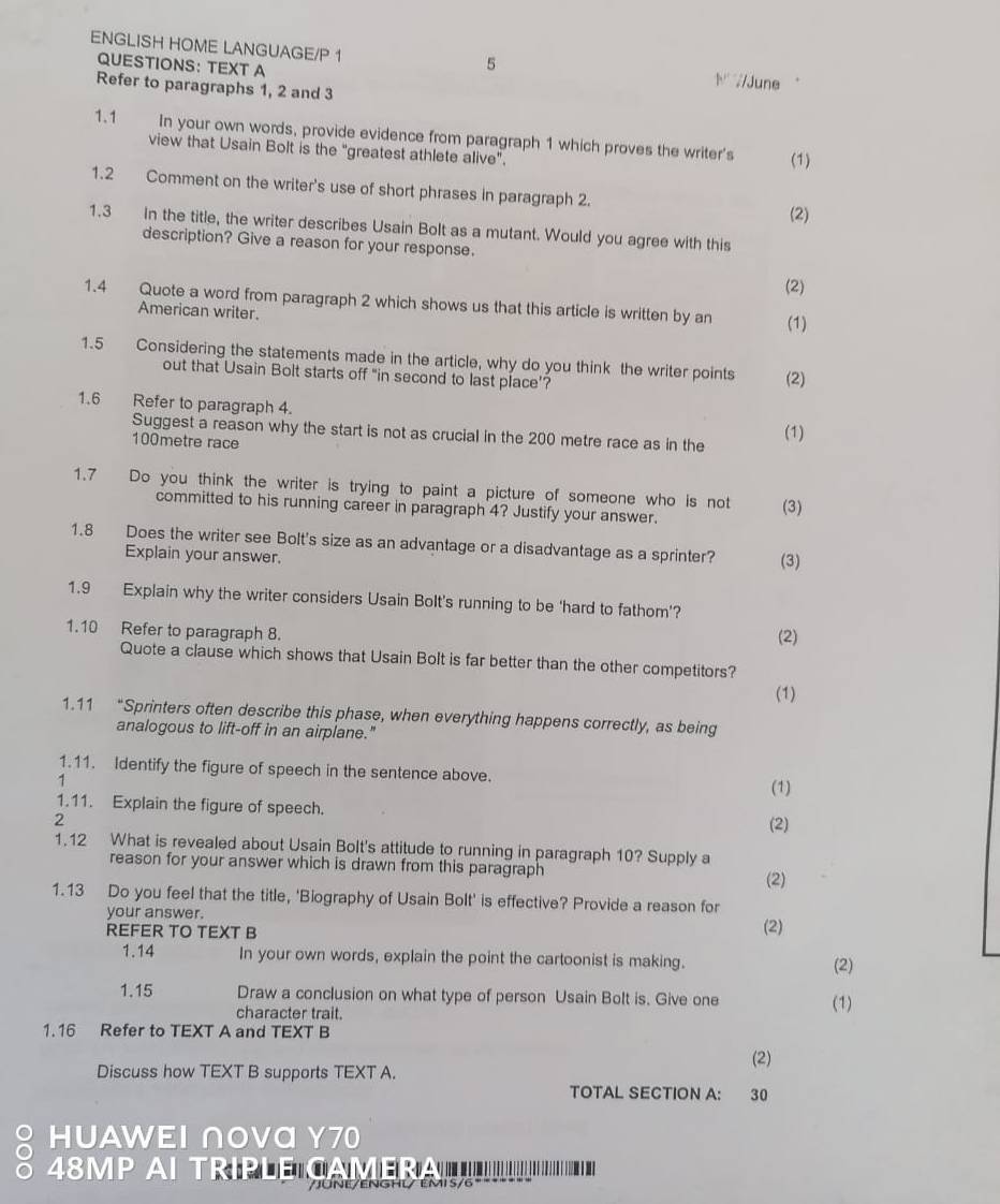 ENGLISH HOME LANGUAGE/P 1
5
QUESTIONS: TEXT A  //June
Refer to paragraphs 1, 2 and 3
1.1 In your own words, provide evidence from paragraph 1 which proves the writer's
view that Usain Bolt is the "greatest athlete alive". (1)
1.2 Comment on the writer's use of short phrases in paragraph 2. (2)
1.3 In the title, the writer describes Usain Bolt as a mutant. Would you agree with this
description? Give a reason for your response.
(2)
1.4 Quote a word from paragraph 2 which shows us that this article is written by an (1)
American writer.
1.5 Considering the statements made in the article, why do you think the writer points (2)
out that Usain Bolt starts off "in second to last place’?
1.6 Refer to paragraph 4.
Suggest a reason why the start is not as crucial in the 200 metre race as in the
100metre race
(1)
1.7 Do you think the writer is trying to paint a picture of someone who is not (3)
committed to his running career in paragraph 4? Justify your answer.
1.8 Does the writer see Bolt's size as an advantage or a disadvantage as a sprinter? (3)
Explain your answer.
1.9 Explain why the writer considers Usain Bolt's running to be ‘hard to fathom’?
1.10 Refer to paragraph 8. (2)
Quote a clause which shows that Usain Bolt is far better than the other competitors?
(1)
1.11 “Sprinters often describe this phase, when everything happens correctly, as being
analogous to lift-off in an airplane."
1.11. Identify the figure of speech in the sentence above.
1
(1)
1.11. Explain the figure of speech.
(2)
1.12 What is revealed about Usain Bolt's attitude to running in paragraph 10? Supply a
reason for your answer which is drawn from this paragraph
1.13 Do you feel that the title, 'Biography of Usain Bolt' is effective? Provide a reason for (2)
your answer.
REFER TO TEXT B (2)
1.14 In your own words, explain the point the cartoonist is making. (2)
1.15 Draw a conclusion on what type of person Usain Bolt is. Give one (1)
character trait.
1.16 Refer to TEXT A and TEXT B
(2)
Discuss how TEXT B supports TEXT A.
TOTAL SECTION A: 30
HUAWEI ∩Oνα γ70
a 48MP AI TRIPLE CAMEA