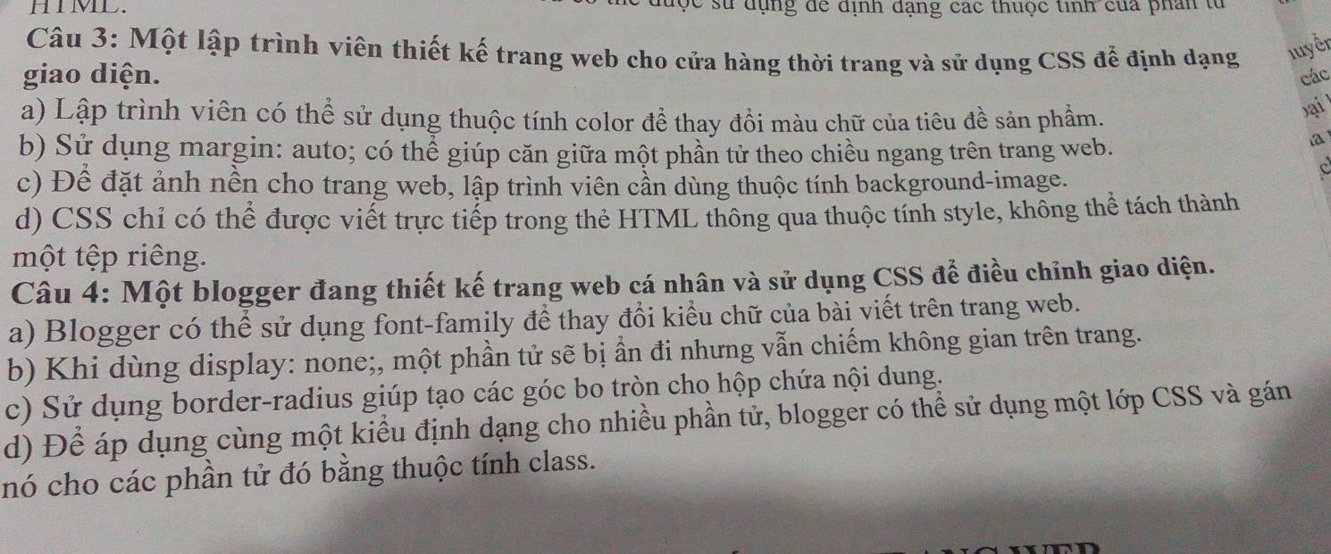 HIML. c sử dụng để định dạng các thuộc tinh của phân từ
Câu 3: Một lập trình viên thiết kế trang web cho cửa hàng thời trang và sử dụng CSS để định dạng luyền
giao diện. các
a) Lập trình viên có thể sử dụng thuộc tính color đề thay đổi màu chữ của tiêu đề sản phẩm.
bạil
b) Sử dụng margin: auto; có thể giúp căn giữa một phần tử theo chiều ngang trên trang web.
a
c) Đề đặt ảnh nền cho trang web, lập trình viên cần dùng thuộc tính background-image.
d) CSS chỉ có thể được viết trực tiếp trong thẻ HTML thông qua thuộc tính style, không thể tách thành
một tệp riêng.
Câu 4: Một blogger đang thiết kế trang web cá nhân và sử dụng CSS để điều chỉnh giao diện.
a) Blogger có thể sử dụng font-family để thay đổi kiểu chữ của bài viết trên trang web.
b) Khi dùng display: none;, một phần tử sẽ bị ẩn đi nhưng vẫn chiếm không gian trên trang.
c) Sử dụng border-radius giúp tạo các góc bo tròn cho hộp chứa nội dung.
d) Để áp dụng cùng một kiểu định dạng cho nhiều phần tử, blogger có thể sử dụng một lớp CSS và gán
nó cho các phần tử đó bằng thuộc tính class.