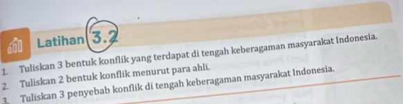 Latihan 3.2 
1. Tuliskan 3 bentuk konflik yang terdapat di tengah keberagaman masyarakat Indonesia. 
2. Tuliskan 2 bentuk konflik menurut para ahli. 
3. Tuliskan 3 penyebab konflik di tengah keberagaman masyarakat Indonesia.