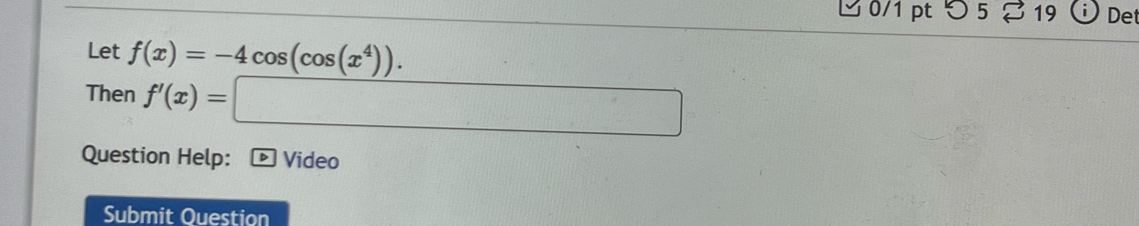 つ 5 19 Det 
Let f(x)=-4cos (cos (x^4)). 
Then f'(x)=□
Question Help: Video 
Submit Ouestion