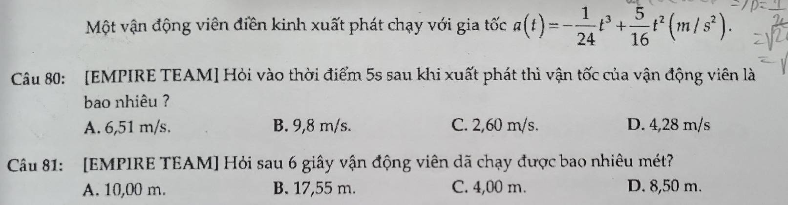 Một vận động viên điền kinh xuất phát chạy với gia tốc a(t)=- 1/24 t^3+ 5/16 t^2(m/s^2). 
Câu 80: [EMPIRE TEAM] Hỏi vào thời điểm 5s sau khi xuất phát thì vận tốc của vận động viên là
bao nhiêu ?
A. 6,51 m/s. B. 9,8 m/s. C. 2,60 m/s. D. 4,28 m/s
Câu 81: [EMPIRE TEAM] Hỏi sau 6 giây vận động viên dã chạy được bao nhiêu mét?
A. 10,00 m. B. 17,55 m. C. 4,00 m. D. 8,50 m.