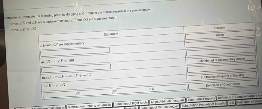 Instructions: Complete the following proof by dragging and dropping the correct reason in the spaces below.
Given: ∠ E ∠ F are supplementary and ∠ F and ∠ G are supplementary.
Prove: 
nlementary Angles  Subtraction Property of Equality Definition of Righ An
=etify  Definition of Vertical Angles Substitution Property of Equality raig