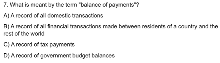 What is meant by the term "balance of payments"?
A) A record of all domestic transactions
B) A record of all financial transactions made between residents of a country and the
rest of the world
C) A record of tax payments
D) A record of government budget balances