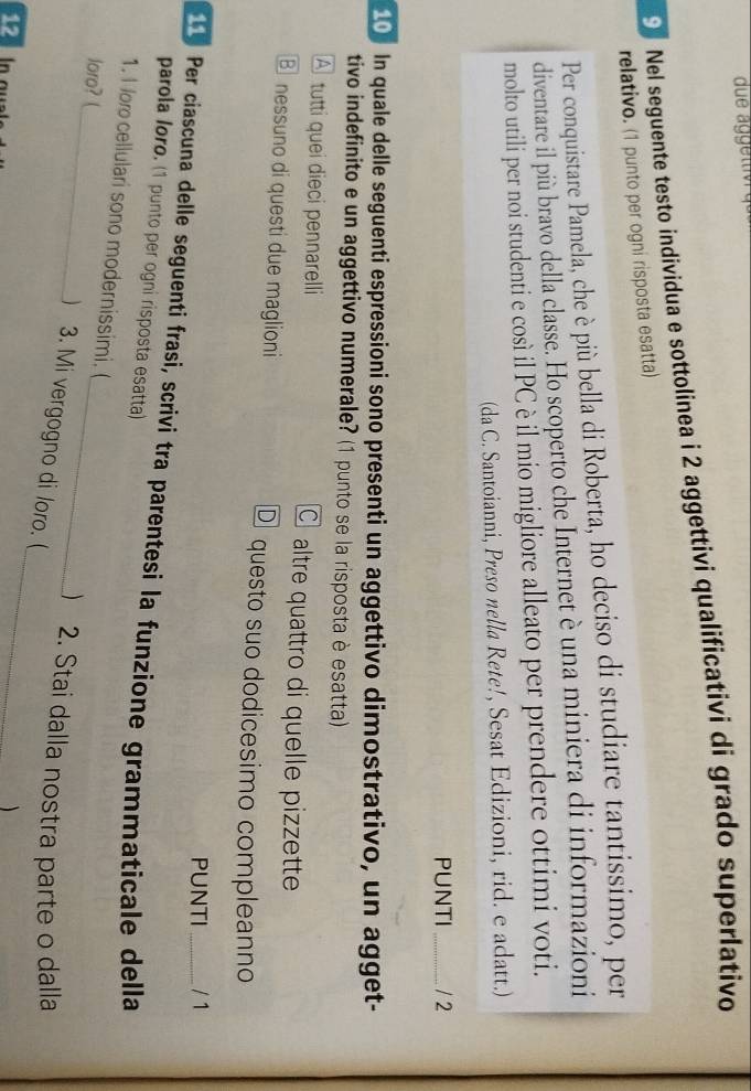 Nel seguente testo individua e sottolinea i 2 aggettivi qualificativi di grado superlativo
relativo. (1 punto per ogni risposta esatta)
Per conquistare Pamela, che è più bella di Roberta, ho deciso di studiare tantissimo, per
diventare il più bravo della classe. Ho scoperto che Internet è una miniera di informazioni
molto utili per noi studenti e così il PC è il mio migliore alleato per prendere ottimi voti.
(da C. Santoianni, Preso nella Rete!, Sesat Edizioni, rid. e adatt.)
PUNTI_ / 2
10 In quale delle seguenti espressioni sono presenti un aggettivo dimostrativo, un agget-
tivo indefinito e un aggettivo numerale? (1 punto se la risposta è esatta)
A tutti quei dieci pennarelli C altre quattro di quelle pizzette
B nessuno di questi due maglioni D questo suo dodicesimo compleanno
PUNTI / 1
e Per ciascuna delle seguenti frasi, scrivi tra parentesi la funzione grammaticale della
parola Ioro. (1 punto per ogni risposta esatta)
1. I or cellulari sono modernissimi. (
_
loro? (_ _) 2. Stai dalla nostra parte o dalla
) 3. Mi vergogno di loro. (
12