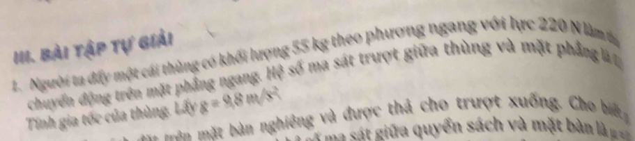 Bài tập tự giải 
1. Người ta đấy một cái thùng có khối lượng 55 kg theo phương ngang với lực 220 N làm t 
chuyển động trên mặt phẳng ngang. Hệ số ma sát trượt giữa thùng và mặt phẳng l 
Tính gia tốc của thùng. Lấy g=9.8m/s^2
* a t à n nghiêng và được thả cho trượt xuống. Cho biế 
=== sát giữa quyển sách và mặt bàn là ===