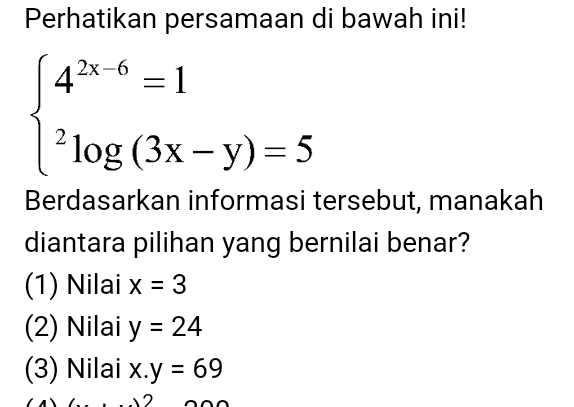 Perhatikan persamaan di bawah ini!
beginarrayl 4^(2x-6)=1 ^2log (3x-y)=5endarray.
Berdasarkan informasi tersebut, manakah
diantara pilihan yang bernilai benar?
(1) Nilai x=3
(2) Nilai y=24
(3) Nilai x.y=69^.