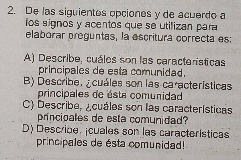 De las siguientes opciones y de acuerdo a
los signos y acentos que se utilizan para
elaborar preguntas, la escritura correcta es:
A) Describe, cuáles son las características
principales de esta comunidad.
B) Describe, ¿cuáles son las características
principales de ésta comunidad
C) Describe, ¿cuáles son las características
principales de esta comunidad?
D) Describe. ¡cuales son las características
principales de ésta comunidad!