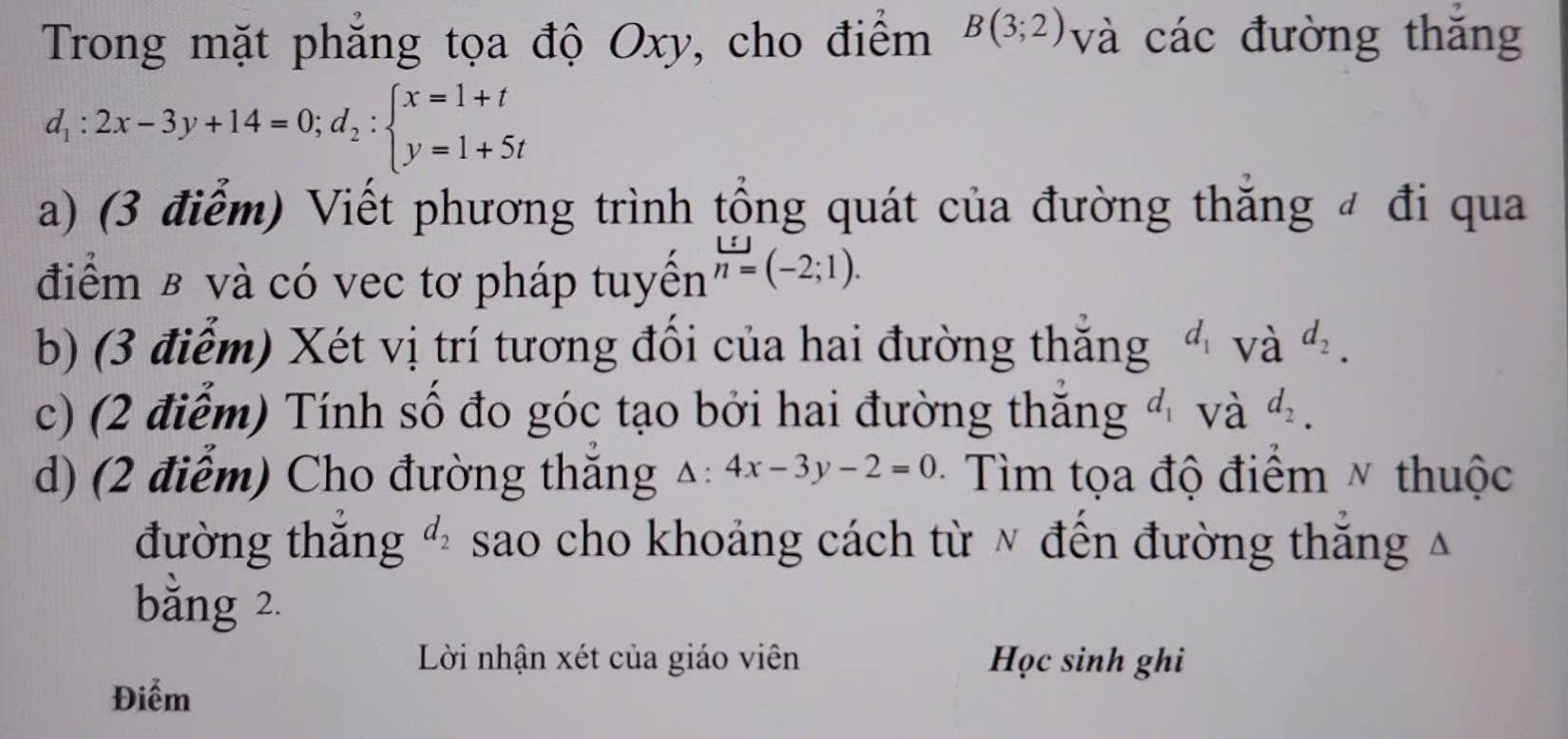 Trong mặt phăng tọa độ Oxy, cho điểm B(3;2) và các đường thăng
d_1:2x-3y+14=0;d_2:beginarrayl x=1+t y=1+5tendarray.
a) (3 điểm) Viết phương trình tổng quát của đường thắng đ đi qua 
điểm β và có vec tơ pháp tuyên h=(-2;1). 
b) (3 điểm) Xét vị trí tương đổi của hai đường thăng d_1 và d_2. 
c) (2 điểm) Tính số đo góc tạo bởi hai đường thăng d_1 và d_2. 
d) (2 điểm) Cho đường thăng △ :4x-3y-2=0 · Tìm tọa độ điểm ~ thuộc 
đường thăng d_2 sao cho khoảng cách từ ν đên đường thăng Á 
bằng 2. 
Lời nhận xét của giáo viên Học sinh ghi 
Điểm