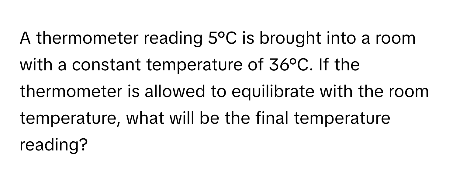 A thermometer reading 5°C is brought into a room with a constant temperature of 36°C. If the thermometer is allowed to equilibrate with the room temperature, what will be the final temperature reading?