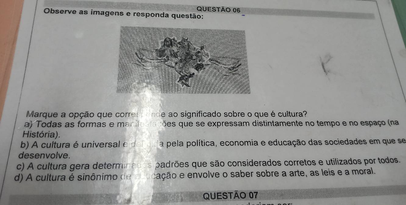 Observe as imagens e responda questão:
Marque a opção que corres fonde ao significado sobre o que é cultura?
a) Todas as formas e manifestações que se expressam distintamente no tempo e no espaço (na
História).
b) A cultura é universal e d efad a pela política, economia e educação das sociedades em que se
desenvolve.
c) A cultura gera determinados padrões que são considerados corretos e utilizados por todos.
d) A cultura é sinônimo de eoucação e envolve o saber sobre a arte, as leis e a moral.
QUESTÃO 07