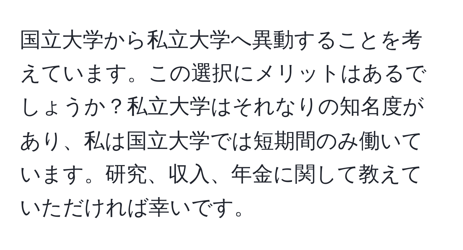 国立大学から私立大学へ異動することを考えています。この選択にメリットはあるでしょうか？私立大学はそれなりの知名度があり、私は国立大学では短期間のみ働いています。研究、収入、年金に関して教えていただければ幸いです。