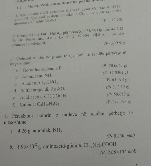 1.1 · Molet. Pesha atomike dhe pesha I
t. Një mostër CsCl përmban 0.55418 gram Cs dhe 0.14783
gram Cl. Njehsoni peshën atomike të Cs, duke ditur se pesha
atomike e Cl është 35.453. 
(P- 132.90)
2. Bromuri i mërkurit HgBr₂, përmban 55.658 % Hg dhe 44.342
% Br. Pesha atomike e Br është 79.904. Njehsoni peshën
atomike të mërkurit.
(P- 200.90)
3. Njehsoni masën në gram, të një moli të secilës përbërje të
mëposhtme:
a. Florur hidrogjeni, HF (P- 20.0 063 g)
b. Amoniakut, NH_3 (P- 17.0304 g)
c. Acidit nitrik, HNO_3
/ P- 63.013 g)
d. Sulfat argjendi, Ag_2SO_4 (P- 311.79 g)
e. Acid acetik, CH_3COOH (P- 60.052 g)
f. Kafeinë, C_8H_10N_4O_2 (P-194.193 g)
4. Përcaktoni numrin e moleve në secilën përbërje të
mëposhtme:
a. 4.26 g amoniak, NH_3
(P-0.250mol)
b. 1.95* 10^(-2)g aminoacid-glicine, CH_2NH_2COOH
(P-2.06* 10^(-4)mol)