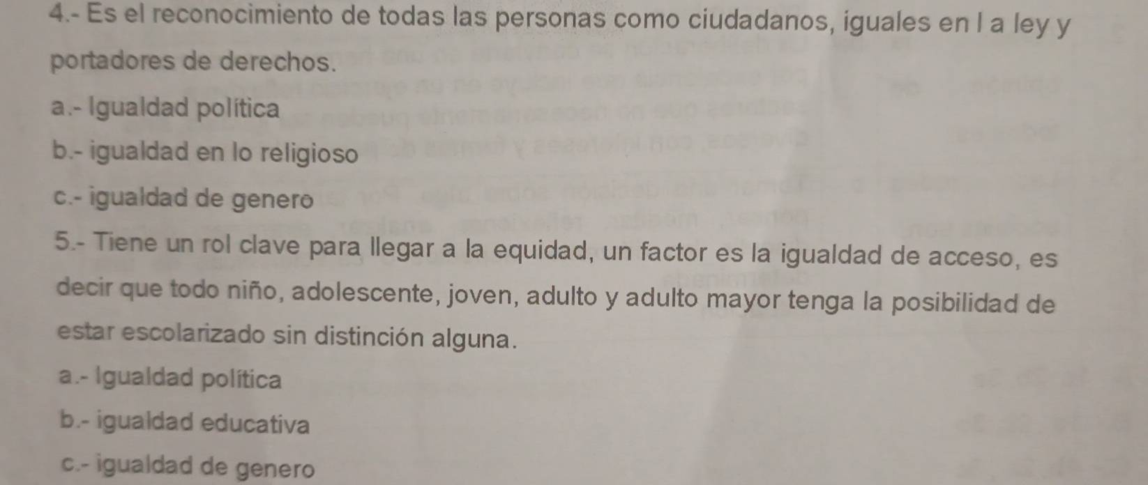 4.- Es el reconocimiento de todas las personas como ciudadanos, iguales en l a ley y
portadores de derechos.
a.- Igualdad política
b.- igualdad en lo religioso
c.- igualdad de genero
5.- Tiene un rol clave para llegar a la equidad, un factor es la igualdad de acceso, es
decir que todo niño, adolescente, joven, adulto y adulto mayor tenga la posibilidad de
estar escolarizado sin distinción alguna.
a.- Igualdad política
b.- igualdad educativa
c.- igualdad de genero