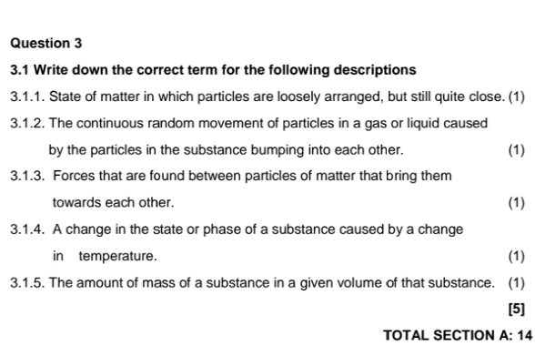 3.1 Write down the correct term for the following descriptions 
3.1.1. State of matter in which particles are loosely arranged, but still quite close. (1) 
3.1.2. The continuous random movement of particles in a gas or liquid caused 
by the particles in the substance bumping into each other. (1) 
3.1.3. Forces that are found between particles of matter that bring them 
towards each other. 
(1) 
3.1.4. A change in the state or phase of a substance caused by a change 
in temperature. (1) 
3.1.5. The amount of mass of a substance in a given volume of that substance. (1) 
[5] 
TOTAL SECTION A: 14