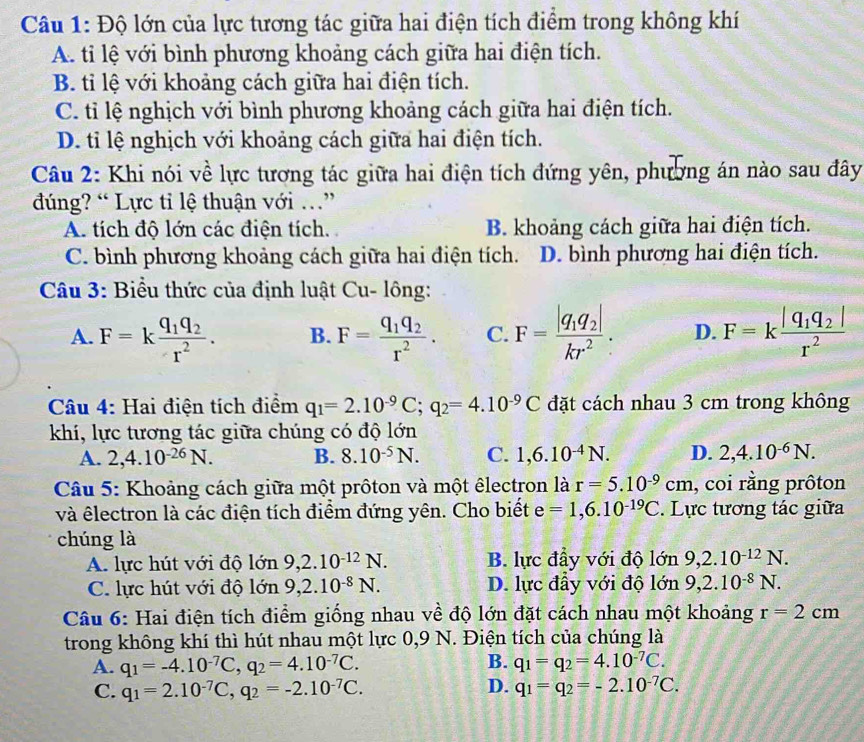 Độ lớn của lực tương tác giữa hai điện tích điểm trong không khí
A. ti lệ với bình phương khoảng cách giữa hai điện tích.
B. tỉ lệ với khoảng cách giữa hai điện tích.
C. tỉ lệ nghịch với bình phương khoảng cách giữa hai điện tích.
D. tỉ lệ nghịch với khoảng cách giữa hai điện tích.
Câu 2: Khi nói về lực tương tác giữa hai điện tích đứng yên, phương án nào sau đây
đúng? “ Lực tỉ lệ thuận với .”
A. tích độ lớn các điện tích. B. khoảng cách giữa hai điện tích.
C. bình phương khoảng cách giữa hai điện tích. D. bình phương hai điện tích.
Câu 3: Biểu thức của định luật Cu- lông:
A. F=kfrac q_1q_2r^2. B. F=frac q_1q_2r^2. C. F=frac |q_1q_2|kr^2. D. F=kfrac |q_1q_2|r^2
Câu 4: Hai điện tích điểm q_1=2.10^(-9)C;q_2=4.10^(-9)C đặt cách nhau 3 cm trong không
khí, lực tương tác giữa chúng có độ lớn
A. 2,4.10^(-26)N. B. 8.10^(-5)N. C. 1,6.10^(-4)N. D. 2,4.10^(-6)N.
Câu 5: Khoảng cách giữa một prôton và một êlectron là r=5.10^(-9)cm , coi rằng prôton
và êlectron là các điện tích điểm đứng yên. Cho biết e=1,6.10^(-19)C. Lực tương tác giữa
chúng là
A. lực hút với độ lớn 9,2.10^(-12)N. B. lực đầy với độ vector OD 9,2.10^(-12)N.
C. lực hút với độ lớn 9,2.10^(-8)N. D. lực đầy với độ lớn 9,2.10^(-8)N.
Câu 6: Hai điện tích điểm giống nhau về độ lớn đặt cách nhau một khoảng r=2cm
trong không khí thì hút nhau một lực 0,9 N. Điện tích của chúng là
B.
A. q_1=-4.10^(-7)C,q_2=4.10^(-7)C. q_1=q_2=4.10^(-7)C.
D.
C. q_1=2.10^(-7)C,q_2=-2.10^(-7)C. q_1=q_2=-2.10^(-7)C.