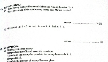 M/J 18/P12/Q2/b,c (2) Some money is shared between Miriam and Nina in the ratio 2:3. 
What percentage of the total money shared does Miriam receive? 
Answer_ 
(b) Given that a:b=5:6 and b:c=3:8 find a:b:c. B(11
Answer _a_ :_ [1] 
13. M/J 18/P11/Q6/c 
) Ben is given some money. 
He spends some of it and saves the remainder. 
The ratio of the money he spends to the money he saves is 3:1. 
He spends $15. 
Calculate the amount of money Ben was given.