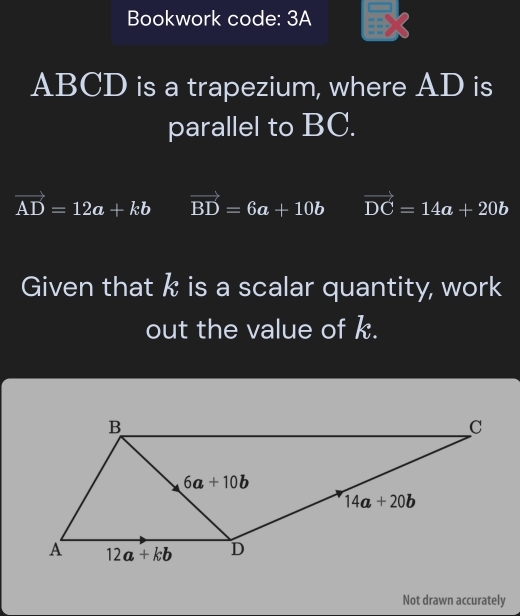 Bookwork code: 3A
ABCD is a trapezium, where AD is
parallel to BC.
vector AD=12a+kb vector BD=6a+10b vector DC=14a+20b
Given that k is a scalar quantity, work
out the value of k.
Not drawn accurately