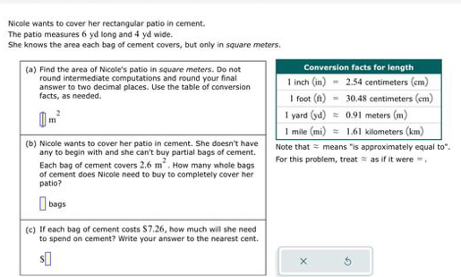 Nicole wants to cover her rectangular patio in cement.
The patio measures 6 yd long and 4 yd wide.
She knows the area each bag of cement covers, but only in square meters.
(a) Find the area of Nicole's patio in square meters. Do not
round intermediate computations and round your final
facts, as needed. answer to two decimal places. Use the table of conversion
|| m^2
(b) Nicole wants to cover her patio in cement. She doesn't have Note that ≈ means "is approximately equal to"
any to begin with and she can't buy partial bags of cement.
Each bag of cement covers 2.6m^2. How many whole bags For this problem, treat ≈ as if it were = .
of cement does Nicole need to buy to completely cover her
patio?
bags
(c) If each bag of cement costs $7.26, how much will she need
to spend on cement? Write your answer to the nearest cent.
S
×