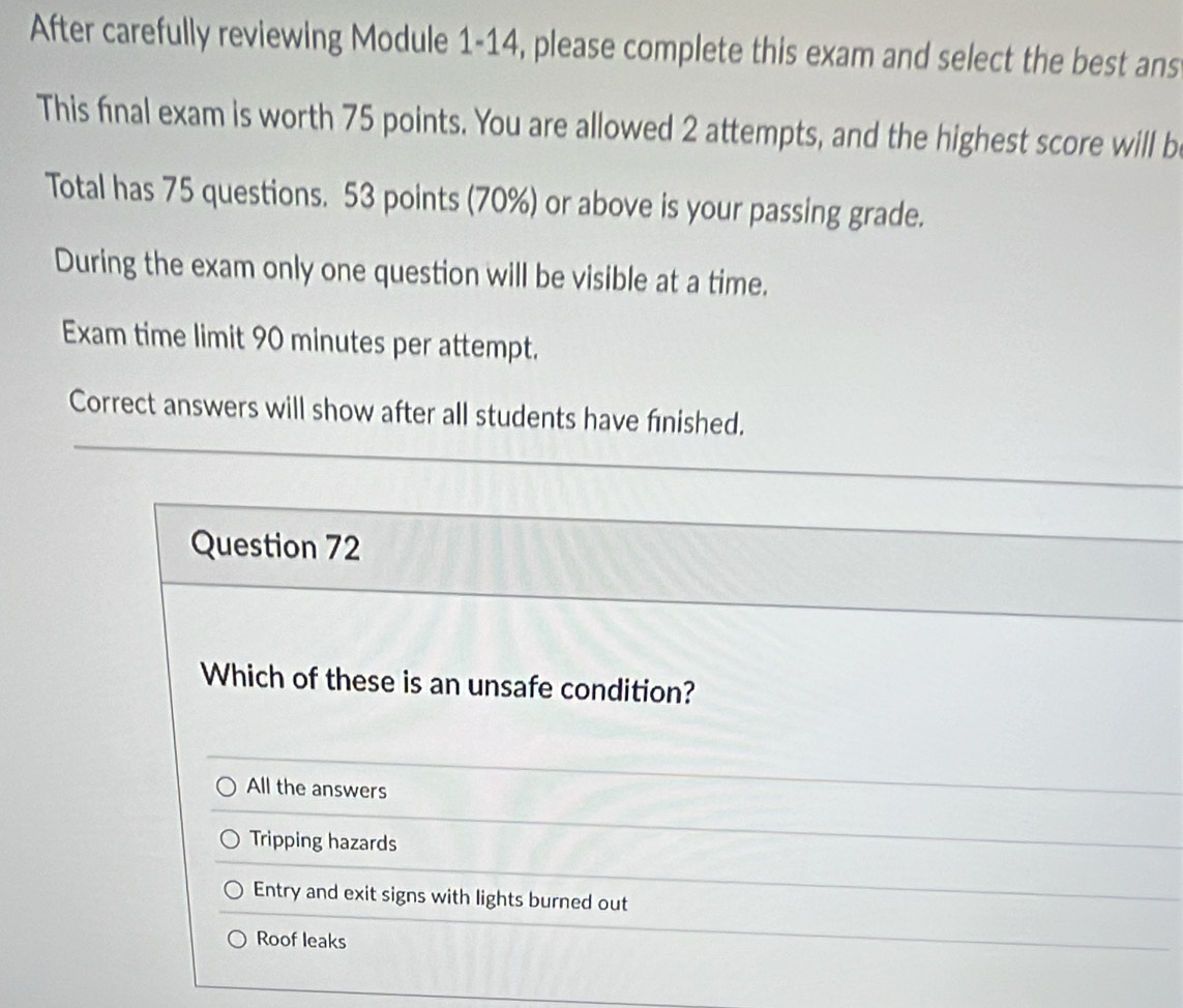 After carefully reviewing Module 1-14, please complete this exam and select the best ans
This final exam is worth 75 points. You are allowed 2 attempts, and the highest score will b
Total has 75 questions. 53 points (70%) or above is your passing grade.
During the exam only one question will be visible at a time.
Exam time limit 90 minutes per attempt.
Correct answers will show after all students have finished.
Question 72
Which of these is an unsafe condition?
All the answers
Tripping hazards
Entry and exit signs with lights burned out
Roof leaks