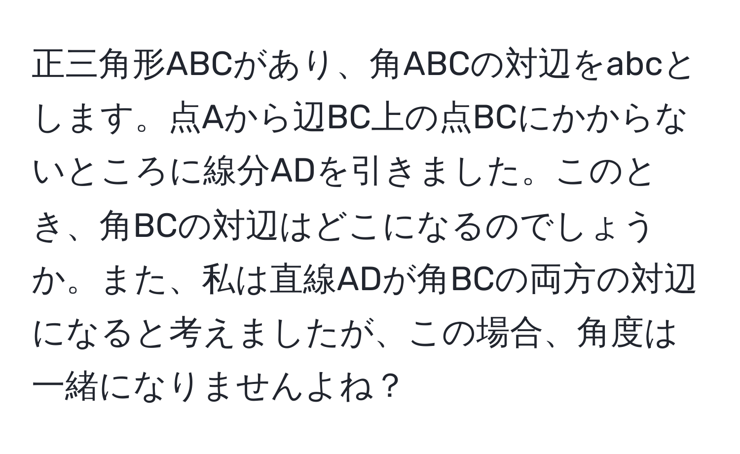 正三角形ABCがあり、角ABCの対辺をabcとします。点Aから辺BC上の点BCにかからないところに線分ADを引きました。このとき、角BCの対辺はどこになるのでしょうか。また、私は直線ADが角BCの両方の対辺になると考えましたが、この場合、角度は一緒になりませんよね？