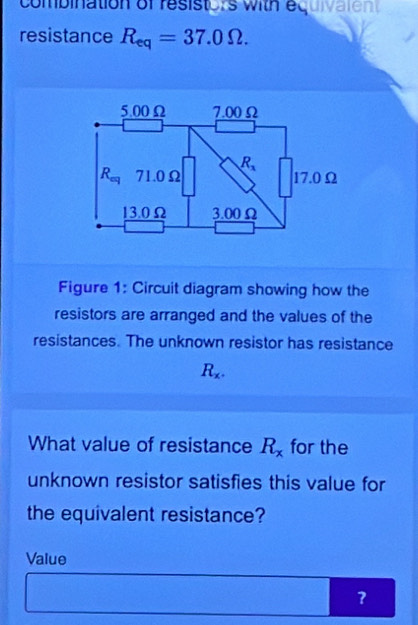 combination of resistors with equivate n 
resistance R_eq=37.0Omega .
Figure 1: Circuit diagram showing how the
resistors are arranged and the values of the
resistances. The unknown resistor has resistance
R_x.
What value of resistance R_x for the
unknown resistor satisfies this value for
the equivalent resistance?
Value
?