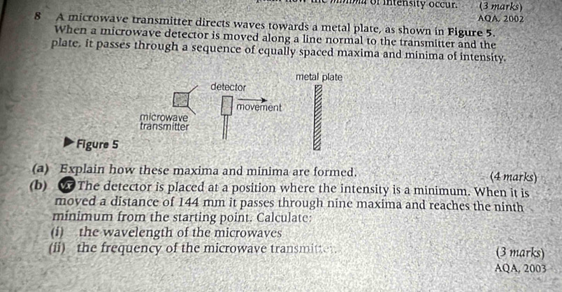 a of intensity occur. (3 marks) 
AQA. 2002 
8 A microwave transmitter directs waves towards a metal plate, as shown in Figure 5. 
When a microwave detector is moved along a line normal to the transmitter and the 
plate, it passes through a sequence of equally spaced maxima and minima of intensity. 
metal plate 
detector 
movement 
microwave 
transmitter 
Figure 5 
B 
(a) Explain how these maxima and minima are formed. (4 marks) 
(b) The detector is placed at a position where the intensity is a minimum. When it is 
moved a distance of 144 mm it passes through nine maxima and reaches the ninth 
minimum from the starting point. Calculate: 
(i) the wavelength of the microwaves 
(ii) the frequency of the microwave transmit. (3 marks) 
AQA, 2003