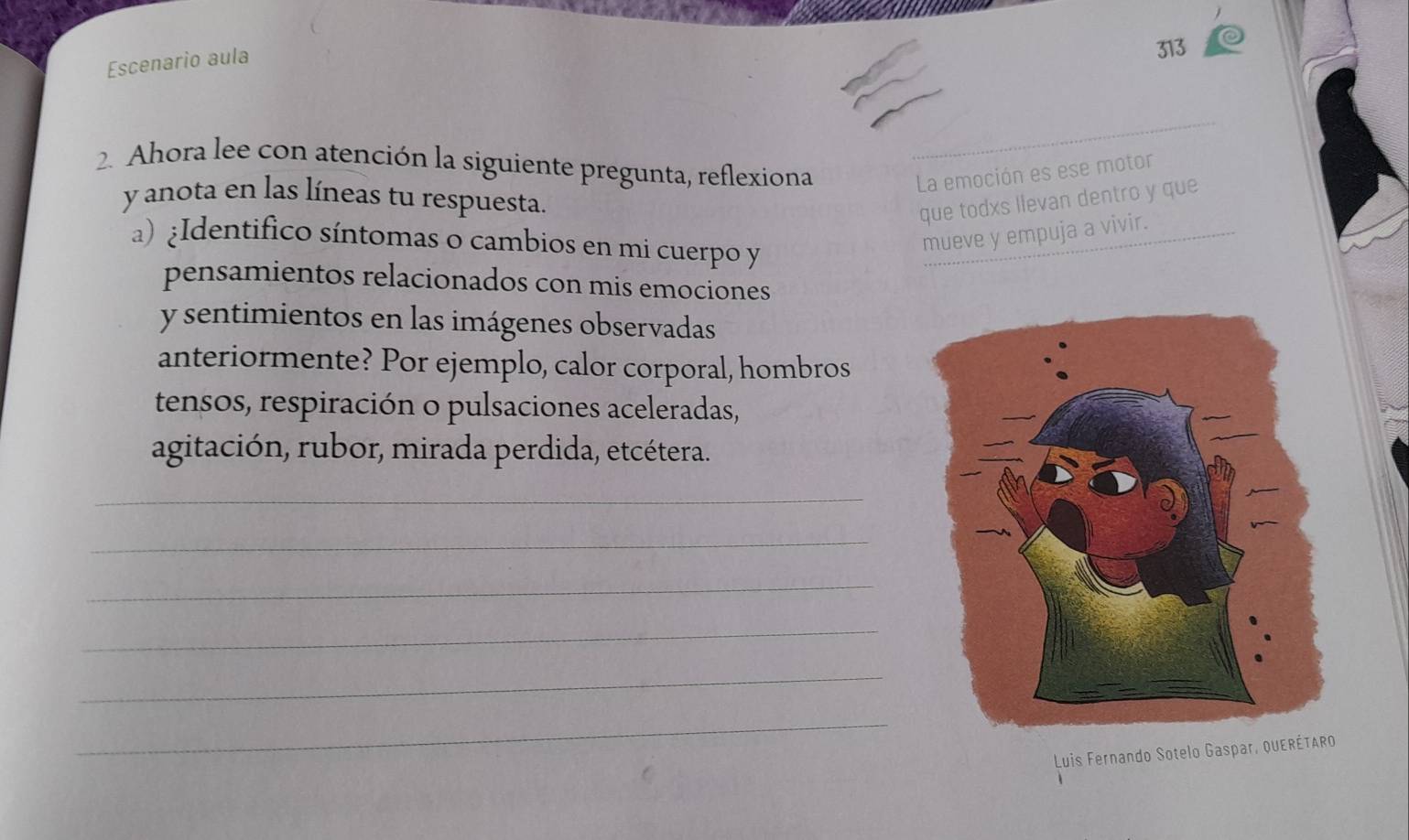 Escenario aula 
313 
2. Ahora lee con atención la siguiente pregunta, reflexiona 
La emoción es ese motor 
y anota en las líneas tu respuesta. 
que todxs llevan dentro y que 
a) ¿Identifico síntomas o cambios en mi cuerpo y 
mueve y empuja a vivir. 
pensamientos relacionados con mis emociones 
y sentimientos en las imágenes observadas 
anteriormente? Por ejemplo, calor corporal, hombros 
tensos, respiración o pulsaciones aceleradas, 
agitación, rubor, mirada perdida, etcétera. 
_ 
_ 
_ 
_ 
_ 
_ 
Luis Fernando Sotelo Gaspar, QUERÉTARO