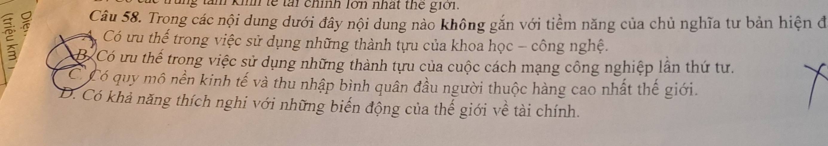 ng tàm khh lế tại chính lớn nhất thế giới.
ξ
Câu 58. Trong các nội dung dưới đây nội dung nào không gắn với tiềm năng của chủ nghĩa tư bản hiện đi
Có ưu thế trong việc sử dụng những thành tựu của khoa học - công nghệ.
B Có ưu thế trong việc sử dụng những thành tựu của cuộc cách mạng công nghiệp lần thứ tư.
C Có quy mô nền kinh tế và thu nhập bình quân đầu người thuộc hàng cao nhất thế giới.
D. Có khả năng thích nghi với những biến động của thế giới về tài chính.