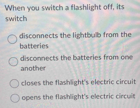 When you switch a flashlight off, its
switch
disconnects the lightbulb from the
batteries
disconnects the batteries from one
another
closes the flashlight's electric circuit
opens the flashlight's electric circuit