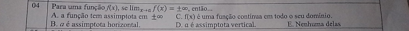 Para uma função f(x) , se lim_xto af(x)=± ∈fty , então...
A. a função tem assimptota em ± ∈fty C. f(x) é uma função contínua em todo o seu domínio.
B. a é assimptota horizontal. D. a é assimptota vertical. E. Nenhuma delas