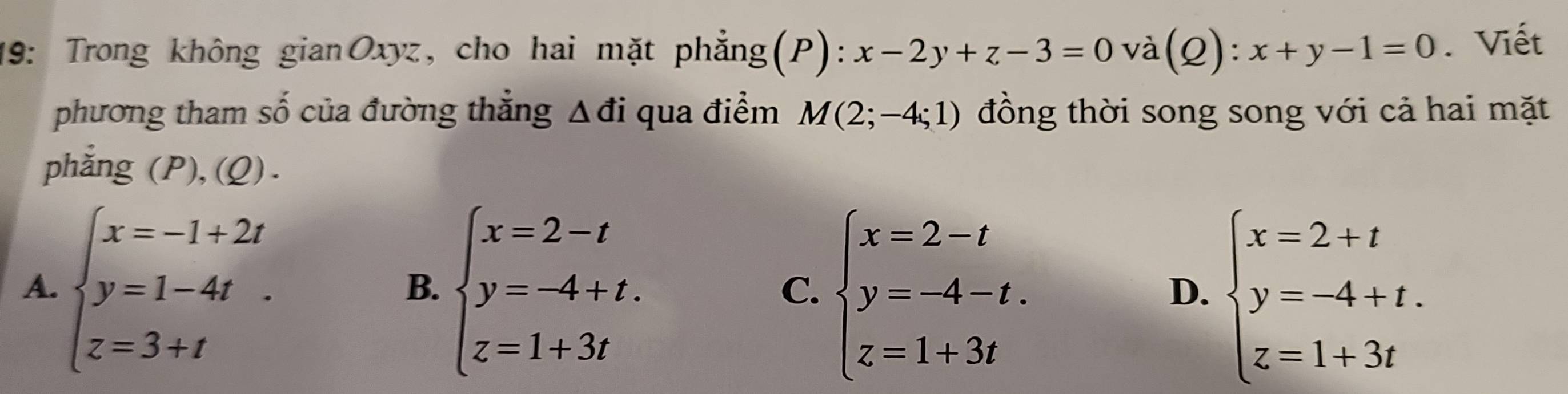 19: Trong không gianOxyz, cho hai mặt phẳng(P): x-2y+z-3=0 và (Q):x+y-1=0. Viết
phương tham số của đường thẳng △ di qua điểm M(2;-4;1) đồng thời song song với cả hai mặt
phắng (P),(Q) .
A. beginarrayl x=-1+2t y=1-4t z=3+tendarray. beginarrayl x=2-t y=-4+t. z=1+3tendarray. beginarrayl x=2-t y=-4-t. z=1+3tendarray. beginarrayl x=2+t y=-4+t. z=1+3tendarray.
B.
C.
D.