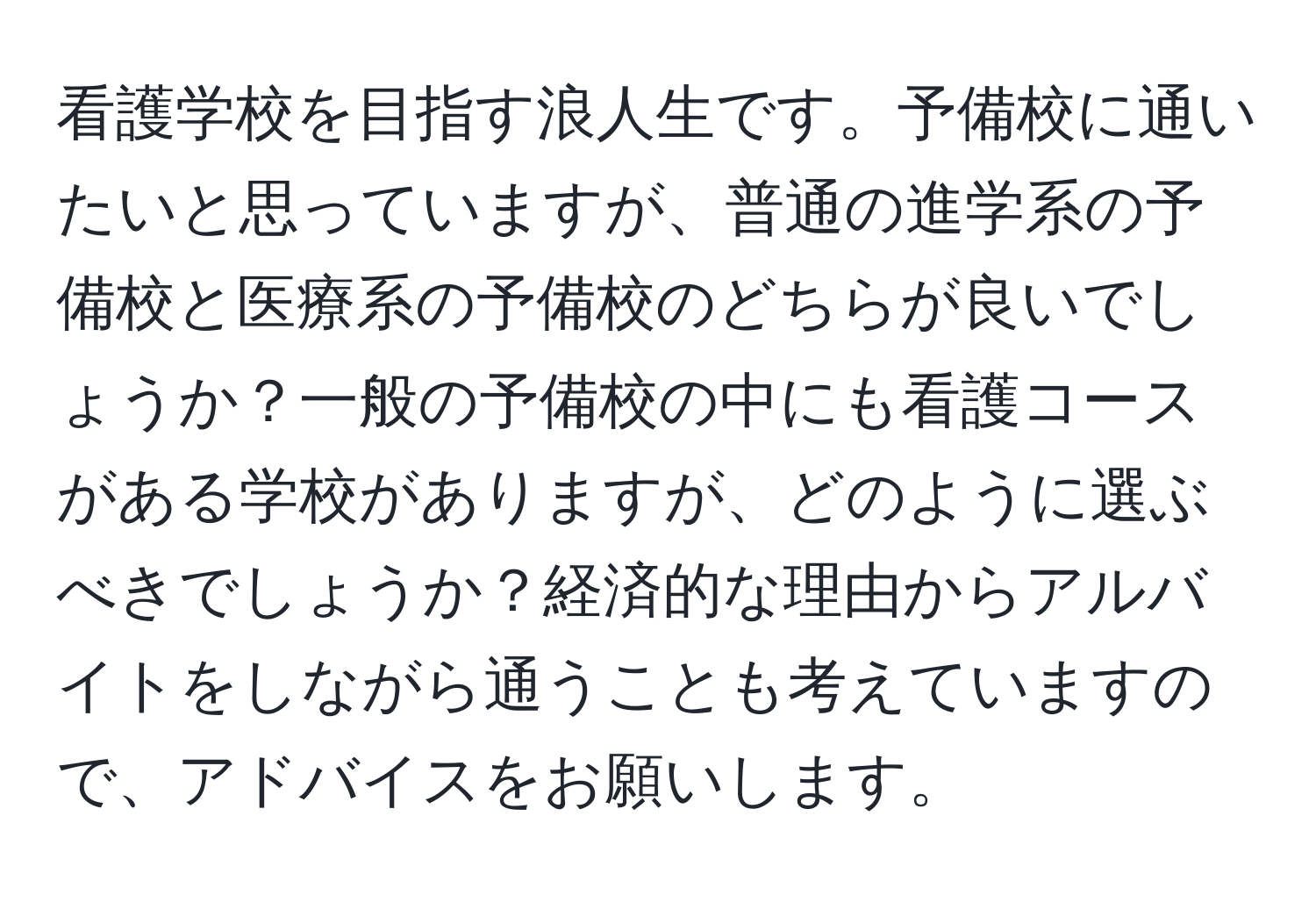 看護学校を目指す浪人生です。予備校に通いたいと思っていますが、普通の進学系の予備校と医療系の予備校のどちらが良いでしょうか？一般の予備校の中にも看護コースがある学校がありますが、どのように選ぶべきでしょうか？経済的な理由からアルバイトをしながら通うことも考えていますので、アドバイスをお願いします。