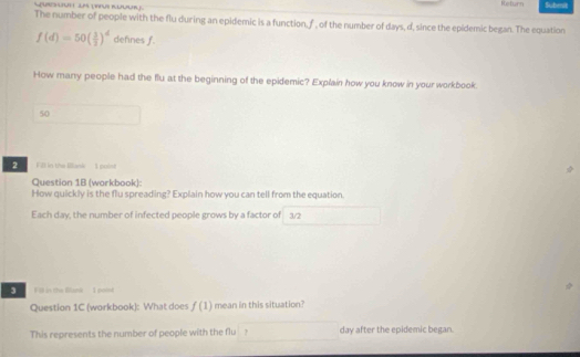 Return Subeit 
The number of people with the flu during an epidemic is a function, f, of the number of days, d, since the epidemic began. The equation
f(d)=50( 3/2 )^d defines f. 
How many people had the flu at the beginning of the epidemic? Explain how you know in your workbook. 
50 
2 Fill in the Bllank I point 
Question 1B (workbook): 
How quickly is the flu spreading? Explain how you can tell from the equation. 
Each day, the number of infected people grows by a factor of 3/2
3 Fill in the Blank. I polsh 
Question 1C (workbook): What does f(1) mean in this situation? 
This represents the number of people with the flu ? day after the epidemic began.